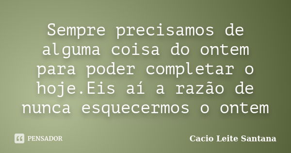 Sempre precisamos de alguma coisa do ontem para poder completar o hoje.Eis aí a razão de nunca esquecermos o ontem... Frase de Cacio Leite Santana.