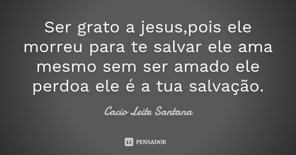 Ser grato a jesus,pois ele morreu para te salvar ele ama mesmo sem ser amado ele perdoa ele é a tua salvação.... Frase de Cacio Leite Santana.