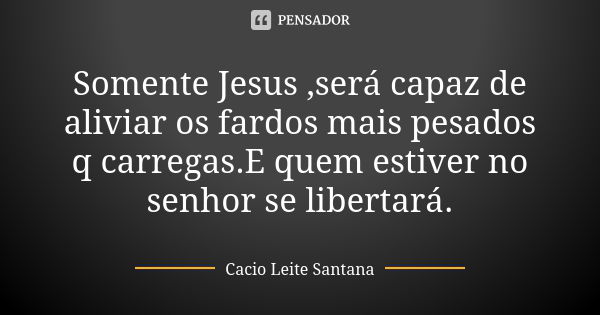 Somente Jesus ,será capaz de aliviar os fardos mais pesados q carregas.E quem estiver no senhor se libertará.... Frase de Cacio Leite Santana.