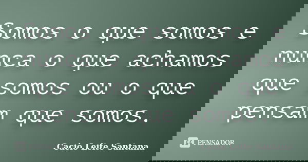 Somos o que somos e nunca o que achamos que somos ou o que pensam que somos.... Frase de Cacio Leite Santana.