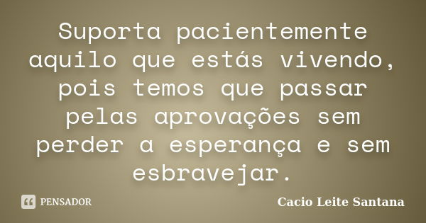 Suporta pacientemente aquilo que estás vivendo, pois temos que passar pelas aprovações sem perder a esperança e sem esbravejar.... Frase de Cacio Leite Santana.