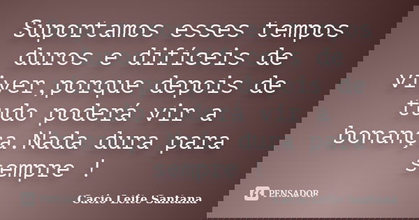 Suportamos esses tempos duros e difíceis de viver,porque depois de tudo poderá vir a bonança.Nada dura para sempre !... Frase de Cacio Leite Santana.