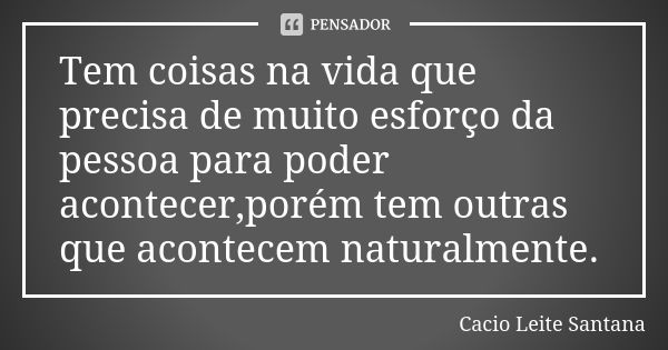 Tem coisas na vida que precisa de muito esforço da pessoa para poder acontecer,porém tem outras que acontecem naturalmente.... Frase de Cacio Leite Santana.