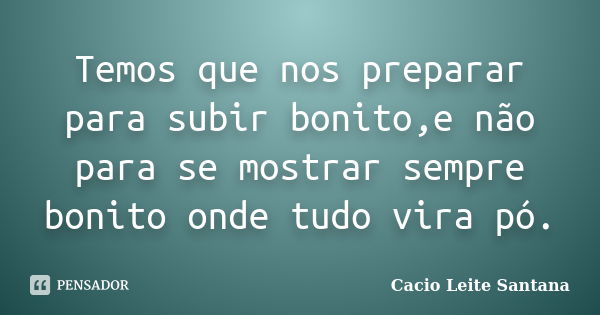 Temos que nos preparar para subir bonito,e não para se mostrar sempre bonito onde tudo vira pó.... Frase de Cacio Leite Santana.