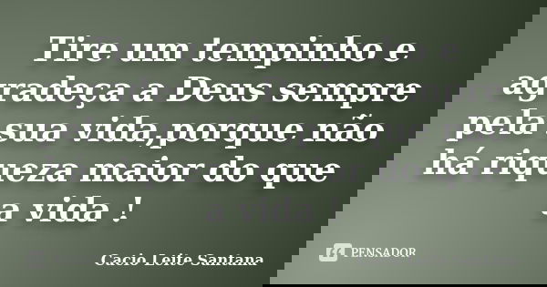 Tire um tempinho e agradeça a Deus sempre pela sua vida,porque não há riqueza maior do que a vida !... Frase de Cacio Leite Santana.