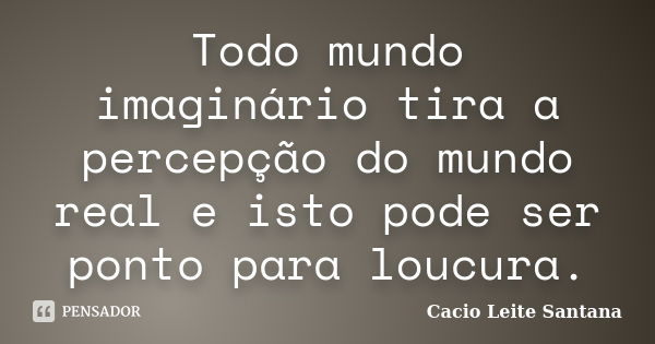 Todo mundo imaginário tira a percepção do mundo real e isto pode ser ponto para loucura.... Frase de Cacio Leite Santana.