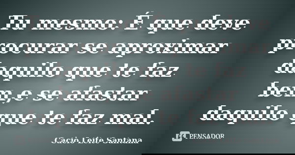 Tu mesmo: É que deve procurar se aproximar daquilo que te faz bem,e se afastar daquilo que te faz mal.... Frase de Cacio Leite Santana.