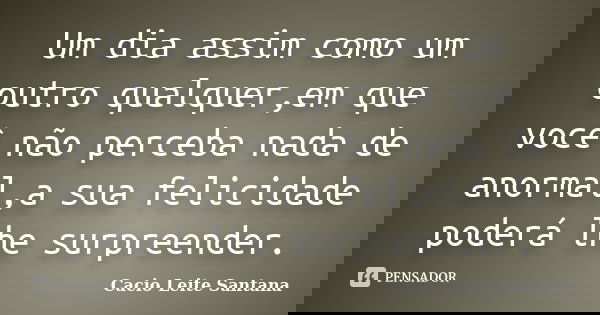 Um dia assim como um outro qualquer,em que você não perceba nada de anormal,a sua felicidade poderá lhe surpreender.... Frase de Cacio Leite Santana.