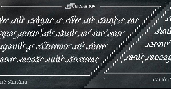 Um dia chega o fim de tudo,e no balanço geral de tudo só vai nos servir aquilo q fizemos de bem pela passagem nesta vida terrena.... Frase de Cacio Leite Santana.