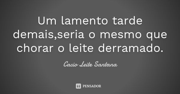 Um lamento tarde demais,seria o mesmo que chorar o leite derramado.... Frase de Cacio Leite Santana.