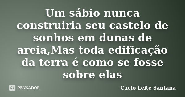 Um sábio nunca construiria seu castelo de sonhos em dunas de areia,Mas toda edificação da terra é como se fosse sobre elas... Frase de Cacio Leite Santana.