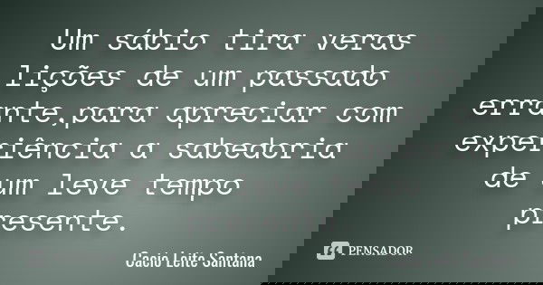 Um sábio tira veras lições de um passado errante,para apreciar com experiência a sabedoria de um leve tempo presente.... Frase de Cacio Leite Santana.