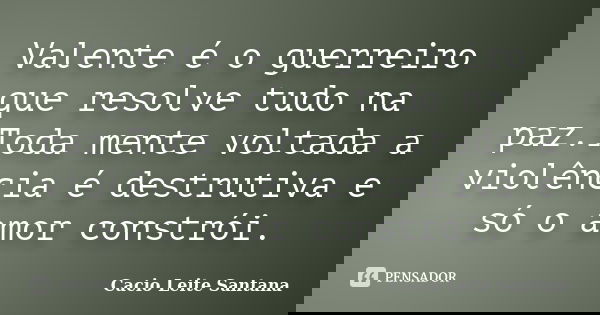 Valente é o guerreiro que resolve tudo na paz.Toda mente voltada a violência é destrutiva e só o amor constrói.... Frase de Cacio Leite Santana.