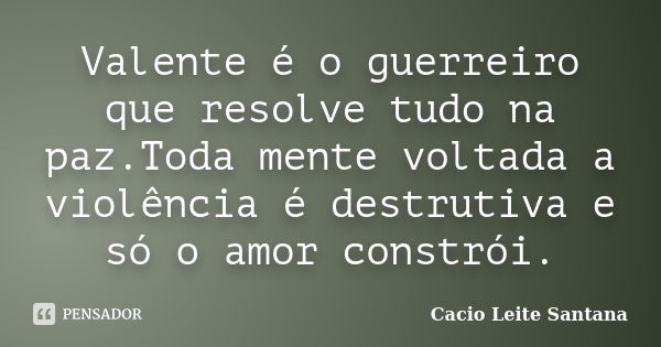 Valente é o guerreiro que resolve tudo na paz.Toda mente voltada a violência é destrutiva e só o amor constrói.... Frase de Cacio Leite Santana.