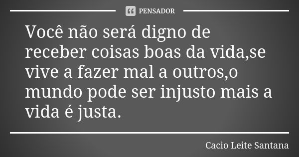 Você não será digno de receber coisas boas da vida,se vive a fazer mal a outros,o mundo pode ser injusto mais a vida é justa.... Frase de Cacio Leite Santana.