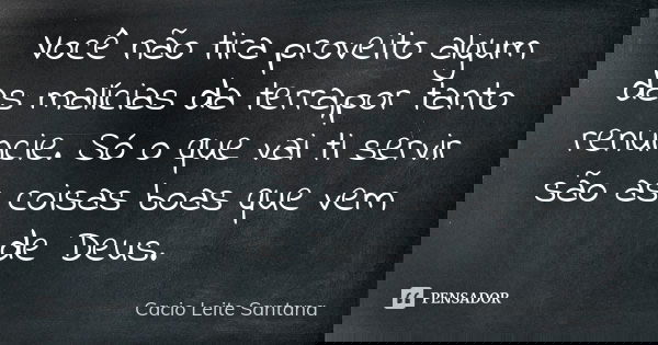 Você não tira proveito algum das malícias da terra,por tanto renuncie. Só o que vai ti servir são as coisas boas que vem de Deus.... Frase de Cacio Leite Santana.