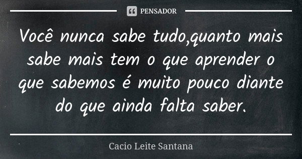 Você nunca sabe tudo,quanto mais sabe mais tem o que aprender o que sabemos é muito pouco diante do que ainda falta saber.... Frase de Cacio Leite Santana.