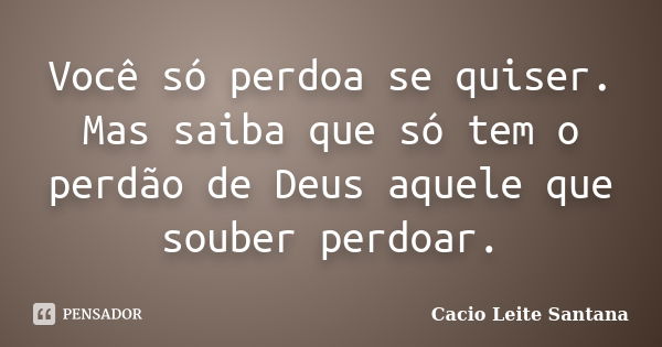 Você só perdoa se quiser. Mas saiba que só tem o perdão de Deus aquele que souber perdoar.... Frase de Cacio Leite Santana.