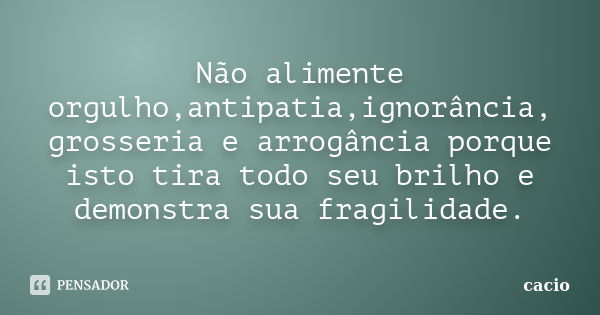 Não alimente orgulho,antipatia,ignorância, grosseria e arrogância porque isto tira todo seu brilho e demonstra sua fragilidade.... Frase de cacio.