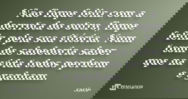Não fique feliz com a derrota do outro, fique feliz pela sua vitória. Num tom de sabedoria saber que na vida todos perdem e ganham.... Frase de cacio.