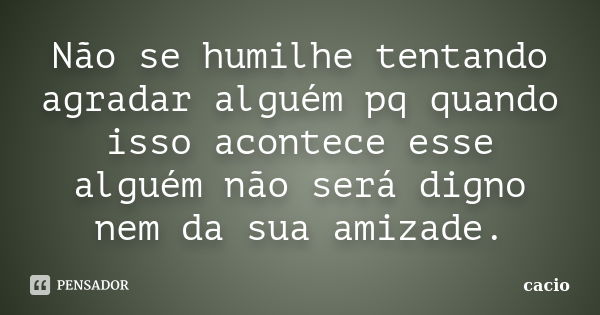 Não se humilhe tentando agradar alguém pq quando isso acontece esse alguém não será digno nem da sua amizade.... Frase de cacio.