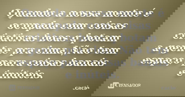 Quando a nossa mente é ocupada com coisas criativas boas q botam a gente pra cima,Não tem espaço para coisas banais e inúteis.... Frase de cacio.