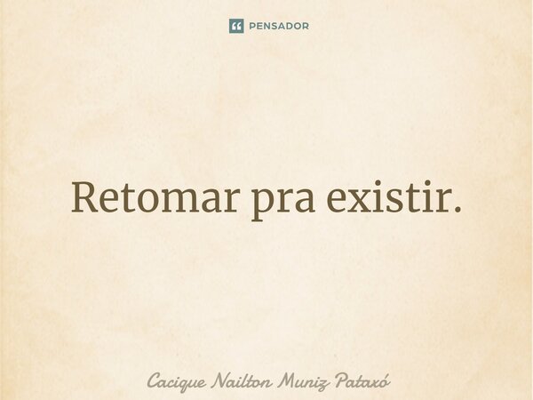 Retomar pra existir.... Frase de Cacique Nailton Muniz Pataxó.