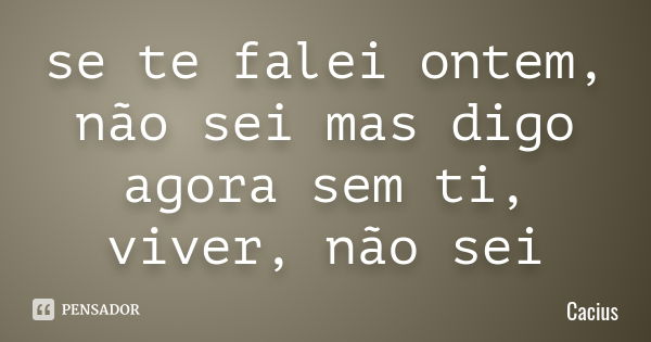 se te falei ontem, não sei mas digo agora sem ti, viver, não sei... Frase de Cacius.