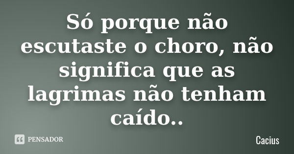 Só porque não escutaste o choro, não significa que as lagrimas não tenham caído..... Frase de Cacius.