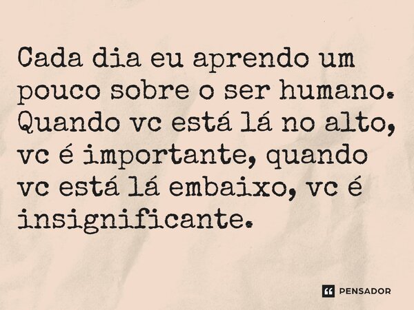 Cada dia eu aprendo um pouco sobre o ser humano. Quando vc está lá no alto, vc é importante, quando vc está lá embaixo, vc é insignificante.