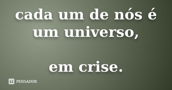 cada um de nós é um universo, em crise.