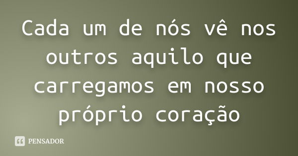 Cada um de nós vê nos outros aquilo que carregamos em nosso próprio coração