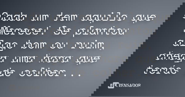 Cada um tem aquilo que Merece! Se plantou algo bom ou ruim, chega uma hora que terás de colher...