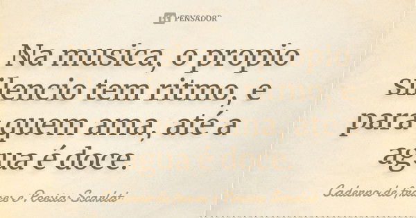 Na musica, o propio silencio tem ritmo, e para quem ama, até a agua é doce.... Frase de Caderno de frases e Poesias Scarlat.