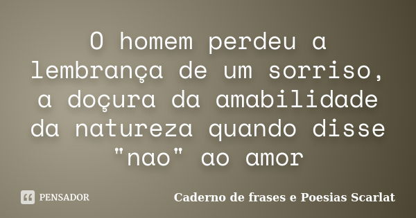 O homem perdeu a lembrança de um sorriso, a doçura da amabilidade da natureza quando disse "nao" ao amor... Frase de Caderno de Frases e Poesias Scarlat.