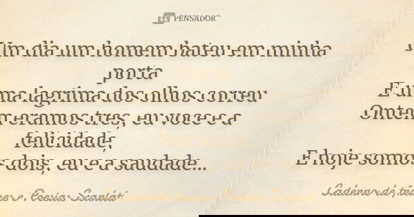 Um dia um homem bateu em minha porta E uma lagrima dos olhos correu Ontem eramos tres, eu voce e a felicidade, E hoje somos dois, eu e a saudade...... Frase de Caderno de Frases e Poesias Scarlat.