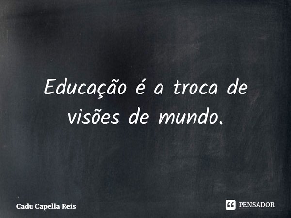 Educação é a troca de visões de mundo.⁠... Frase de Cadu Capella Reis.