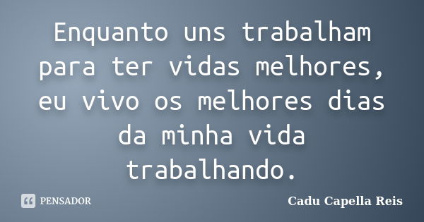 Enquanto uns trabalham para ter vidas melhores, eu vivo os melhores dias da minha vida trabalhando.... Frase de Cadu Capella Reis.