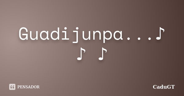 Guadijunpa...♪ ♪ ♪... Frase de CaduGT.