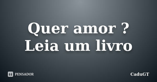 Quer amor ? Leia um livro... Frase de CaduGT.