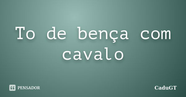 To de bença com cavalo... Frase de CaduGT.