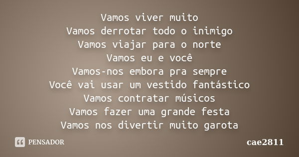 Vamos viver muito Vamos derrotar todo o inimigo Vamos viajar para o norte Vamos eu e você Vamos-nos embora pra sempre Você vai usar um vestido fantástico Vamos ... Frase de cae2811.