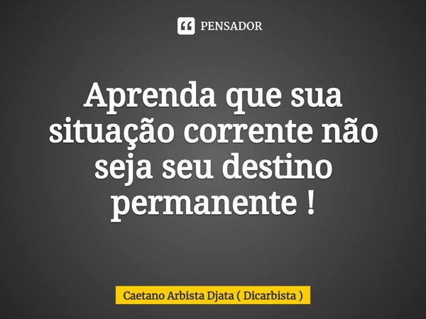 ⁠Aprenda que sua situação corrente não seja seu destino permanente !... Frase de Caetano Arbista Djata ( Dicarbista ).