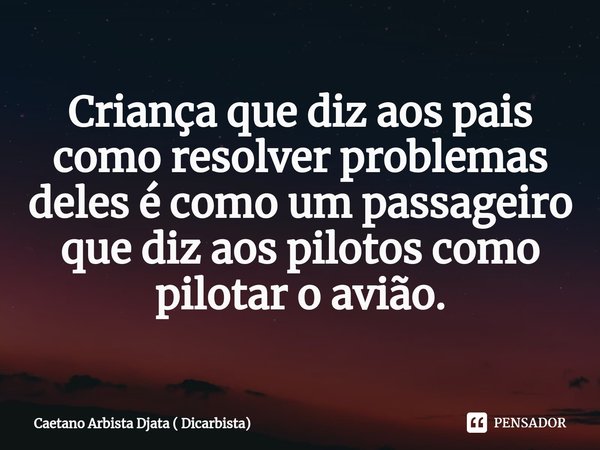 ⁠Criança que diz aos pais como resolver problemas deles é como um passageiro que diz aos pilotos como pilotar o avião.... Frase de Caetano Arbista Djata ( Dicarbista).