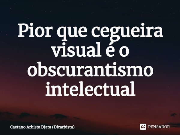 ⁠Pior que cegueira visual é o obscurantismo intelectual... Frase de Caetano Arbista Djata (Dicarbista).