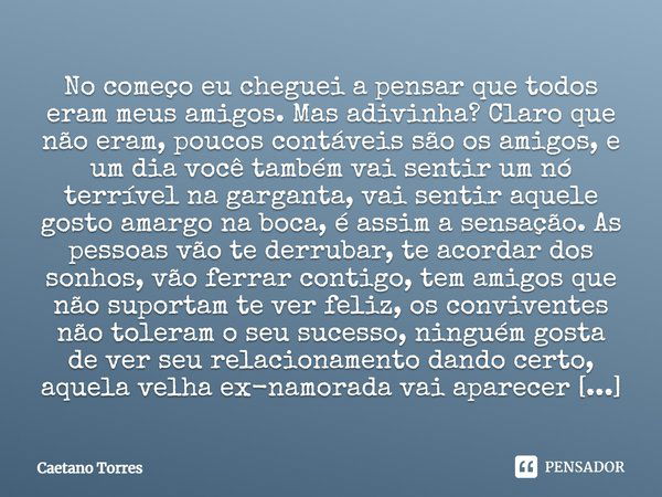 No começo eu cheguei a pensar que todos eram meus amigos. Mas adivinha? Claro que não eram, poucos contáveis são os amigos, e um dia você também vai sentir um n... Frase de Caetano Torres.