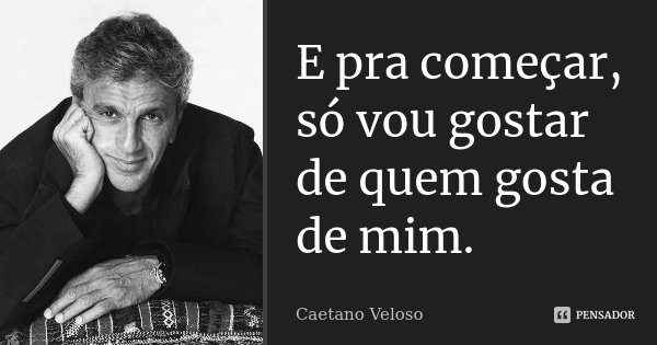 E pra começar, só vou gostar de quem gosta de mim.... Frase de Caetano Veloso.