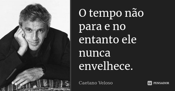 O tempo não para e no entanto ele nunca envelhece.... Frase de Caetano Veloso.