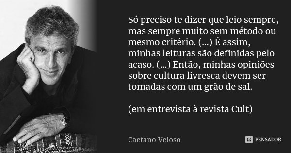 Só preciso te dizer que leio sempre, mas sempre muito sem método ou mesmo critério. (...) É assim, minhas leituras são definidas pelo acaso. (...) Então, minhas... Frase de Caetano Veloso.