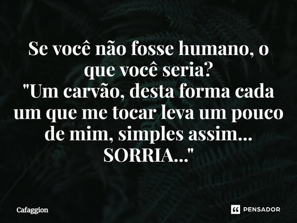 ⁠Se você não fosse humano, o que você seria? "Um carvão, desta forma cada um que me tocar leva um pouco de mim, simples assim... SORRIA..."... Frase de Cafaggion.